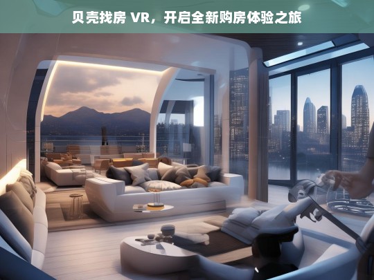 贝壳找房 VR，开启全新购房体验之旅，贝壳找房 VR，开启购房新体验